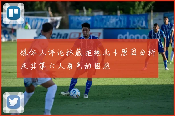 媒体人评论林葳拒绝北卡原因分析及其第六人角色的困惑