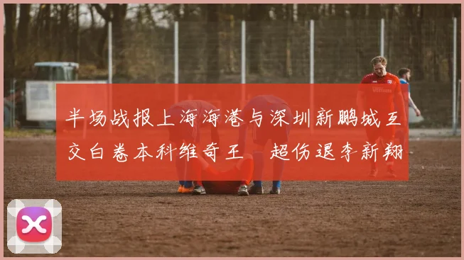 半场战报上海海港与深圳新鹏城互交白卷本科维奇王燊超伤退李新翔错失良机