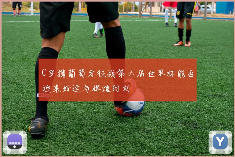 C罗携葡萄牙征战第六届世界杯能否迎来好运与辉煌时刻