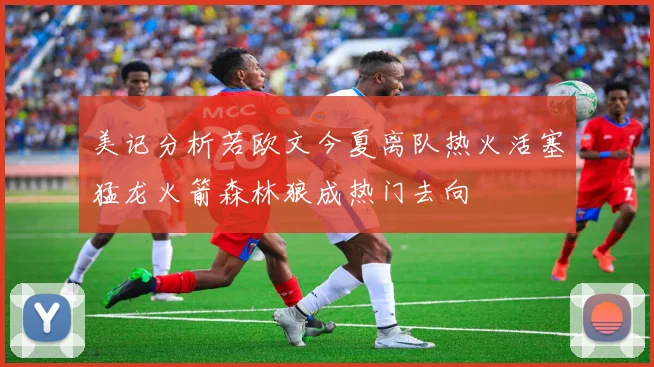 美记分析若欧文今夏离队热火活塞猛龙火箭森林狼成热门去向