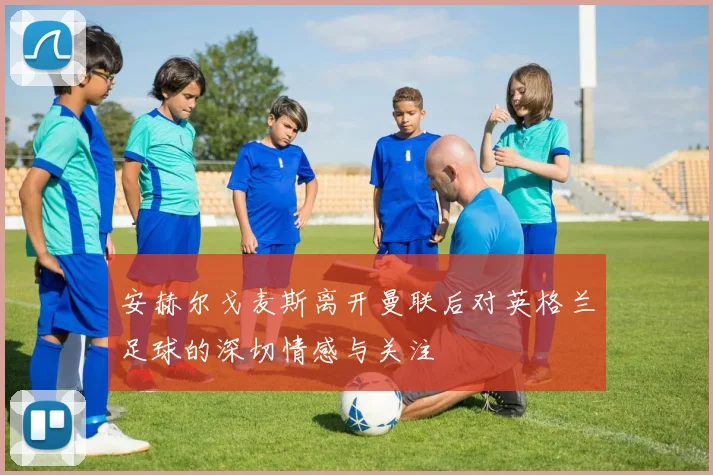 安赫尔戈麦斯离开曼联后对英格兰足球的深切情感与关注
