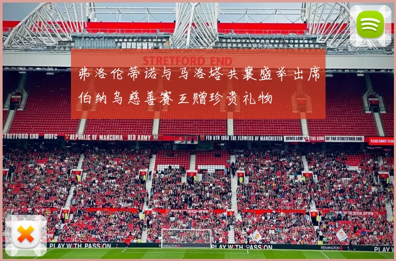 弗洛伦蒂诺与马洛塔共襄盛举出席伯纳乌慈善赛互赠珍贵礼物