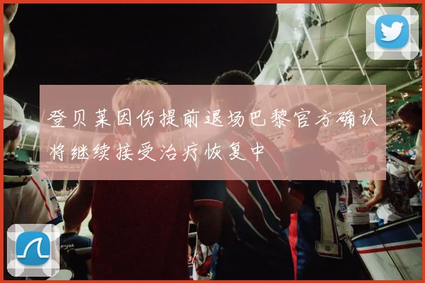 登贝莱因伤提前退场巴黎官方确认将继续接受治疗恢复中
