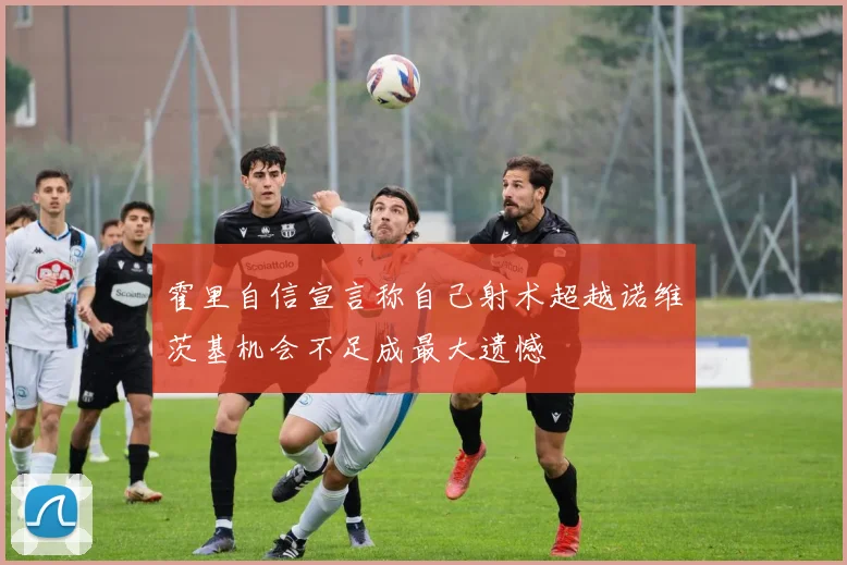 霍里自信宣言称自己射术超越诺维茨基机会不足成最大遗憾