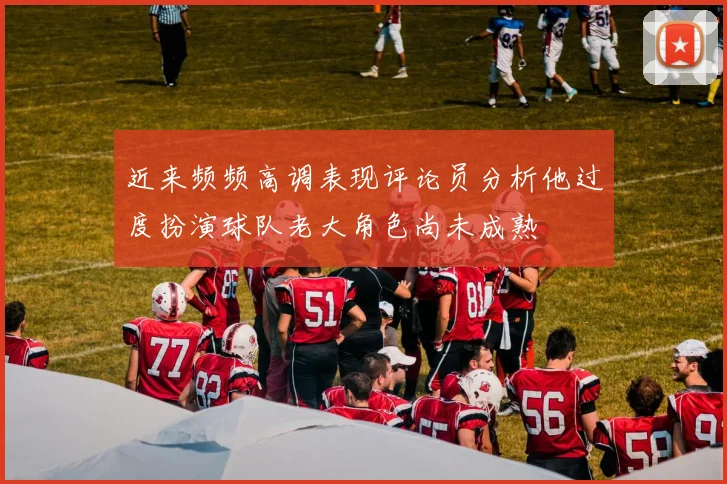近来频频高调表现评论员分析他过度扮演球队老大角色尚未成熟