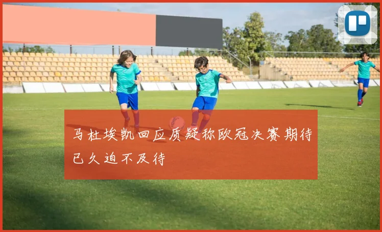马杜埃凯回应质疑称欧冠决赛期待已久迫不及待